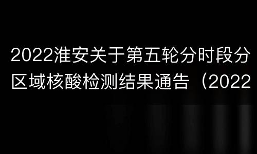 2022淮安关于第五轮分时段分区域核酸检测结果通告（2022年第27号）
