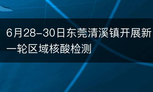 6月28-30日东莞清溪镇开展新一轮区域核酸检测