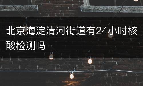 北京海淀清河街道有24小时核酸检测吗