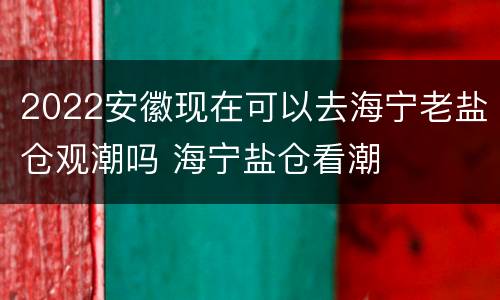 2022安徽现在可以去海宁老盐仓观潮吗 海宁盐仓看潮