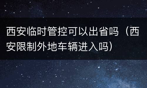西安临时管控可以出省吗（西安限制外地车辆进入吗）