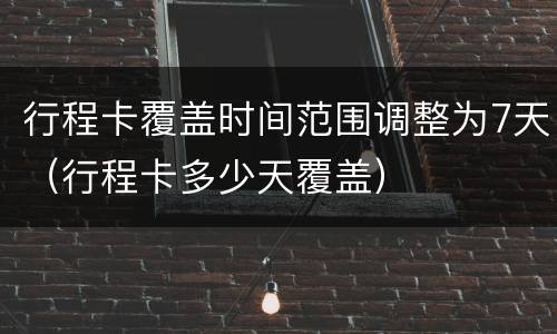行程卡覆盖时间范围调整为7天（行程卡多少天覆盖）
