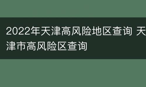 2022年天津高风险地区查询 天津市高风险区查询