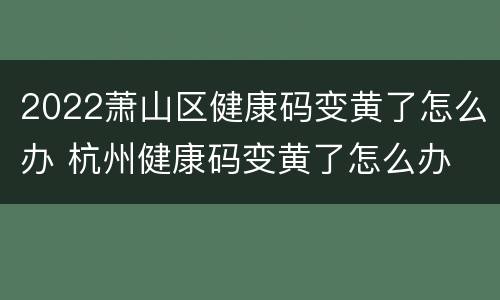 2022萧山区健康码变黄了怎么办 杭州健康码变黄了怎么办