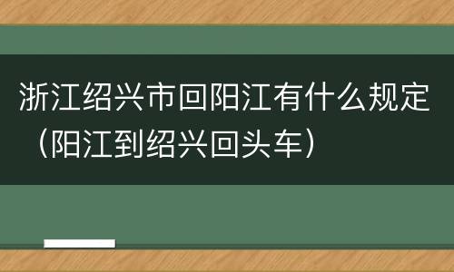 浙江绍兴市回阳江有什么规定（阳江到绍兴回头车）