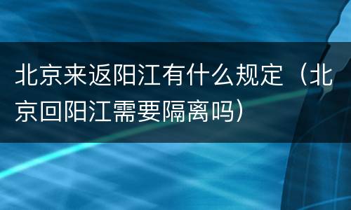 北京来返阳江有什么规定（北京回阳江需要隔离吗）