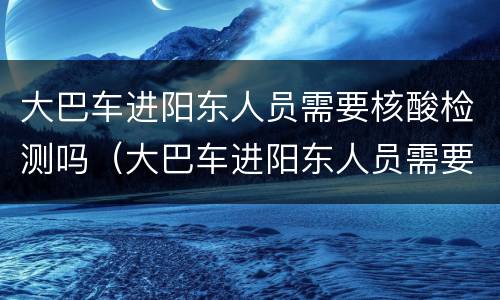 大巴车进阳东人员需要核酸检测吗（大巴车进阳东人员需要核酸检测吗最新）