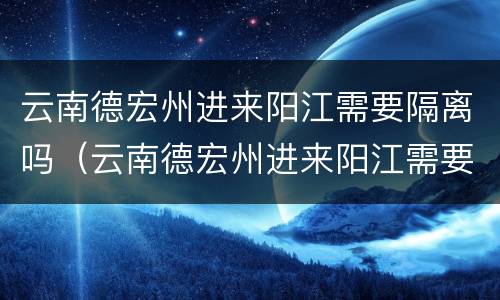 云南德宏州进来阳江需要隔离吗（云南德宏州进来阳江需要隔离吗现在）