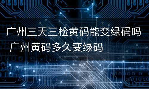 广州三天三检黄码能变绿码吗 广州黄码多久变绿码