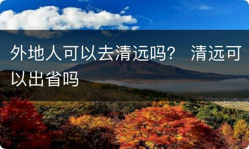 外地人可以去清远吗？ 清远可以出省吗
