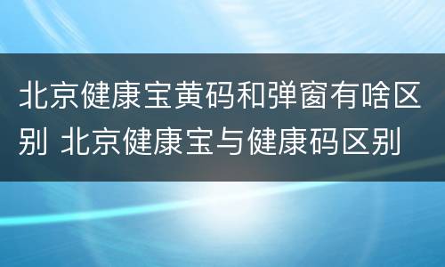 北京健康宝黄码和弹窗有啥区别 北京健康宝与健康码区别
