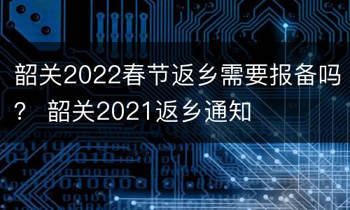 韶关2022春节返乡需要报备吗？ 韶关2021返乡通知