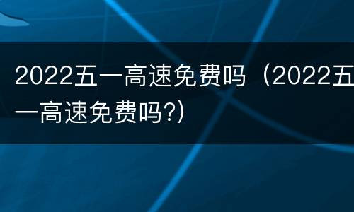 2022五一高速免费吗（2022五一高速免费吗?）