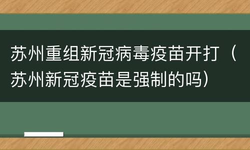 苏州重组新冠病毒疫苗开打（苏州新冠疫苗是强制的吗）