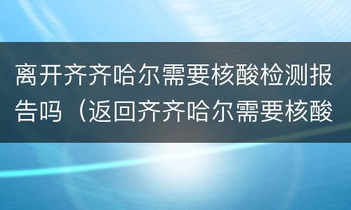 离开齐齐哈尔需要核酸检测报告吗（返回齐齐哈尔需要核酸检测吗）