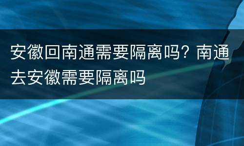 安徽回南通需要隔离吗? 南通去安徽需要隔离吗