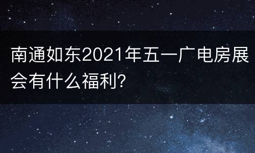 南通如东2021年五一广电房展会有什么福利？
