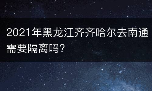 2021年黑龙江齐齐哈尔去南通需要隔离吗?