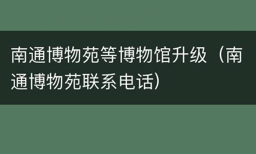 南通博物苑等博物馆升级（南通博物苑联系电话）