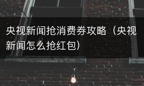 央视新闻抢消费券攻略（央视新闻怎么抢红包）