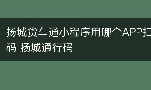 扬城货车通小程序用哪个APP扫码 扬城通行码