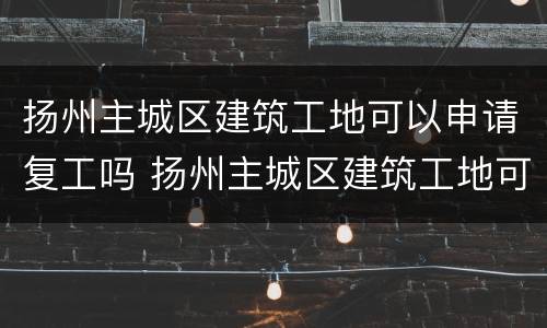 扬州主城区建筑工地可以申请复工吗 扬州主城区建筑工地可以申请复工吗现在