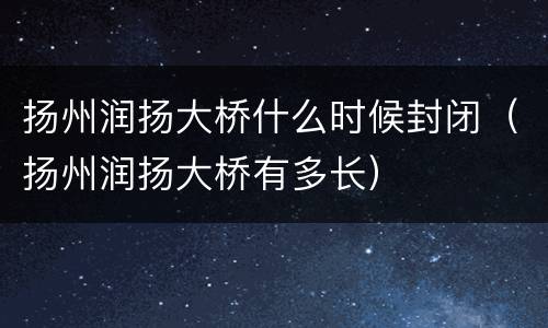 扬州润扬大桥什么时候封闭（扬州润扬大桥有多长）