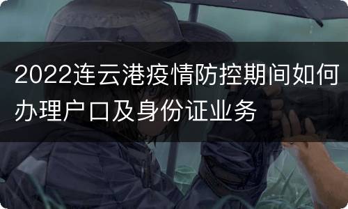 2022连云港疫情防控期间如何办理户口及身份证业务