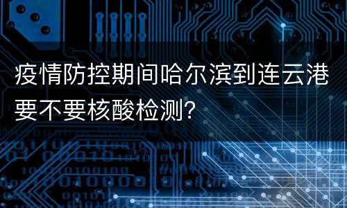 疫情防控期间哈尔滨到连云港要不要核酸检测？