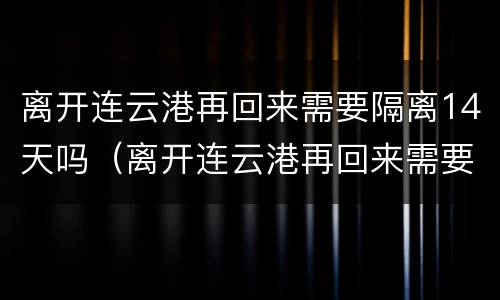 离开连云港再回来需要隔离14天吗（离开连云港再回来需要隔离14天吗现在）