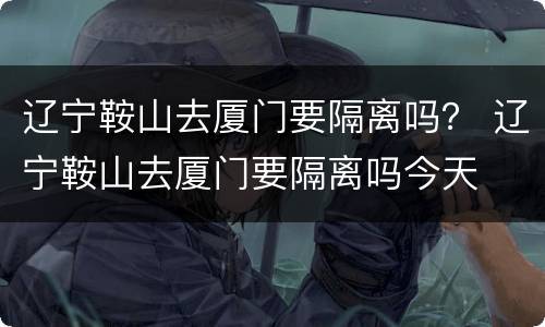 辽宁鞍山去厦门要隔离吗？ 辽宁鞍山去厦门要隔离吗今天