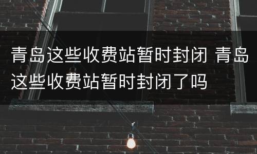 青岛这些收费站暂时封闭 青岛这些收费站暂时封闭了吗