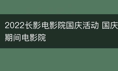 2022长影电影院国庆活动 国庆期间电影院