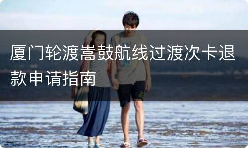 厦门轮渡嵩鼓航线过渡次卡退款申请指南