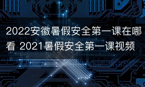 2022安徽暑假安全第一课在哪看 2021暑假安全第一课视频