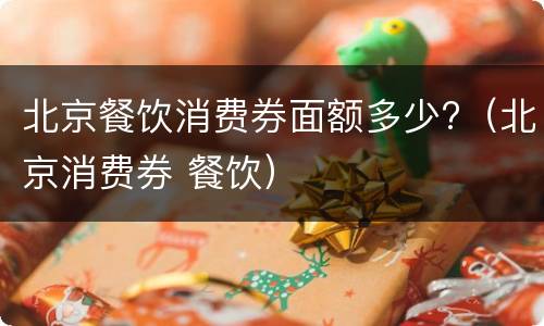 北京餐饮消费券面额多少?（北京消费券 餐饮）