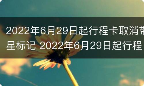 2022年6月29日起行程卡取消带星标记 2022年6月29日起行程卡取消带星标记了吗