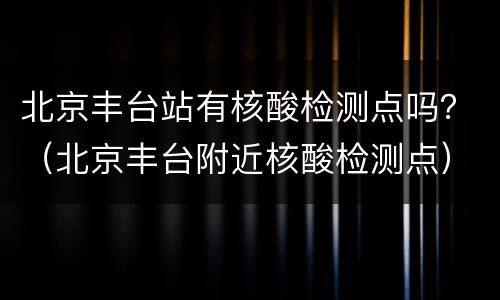北京丰台站有核酸检测点吗？（北京丰台附近核酸检测点）