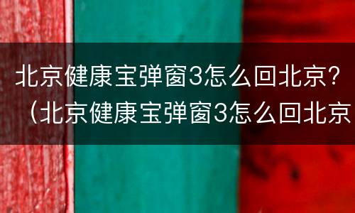 北京健康宝弹窗3怎么回北京?（北京健康宝弹窗3怎么回北京）