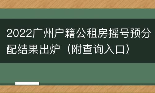2022广州户籍公租房摇号预分配结果出炉（附查询入口）