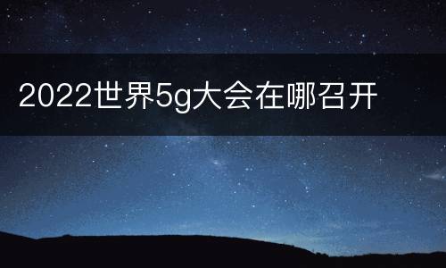 2022世界5g大会在哪召开