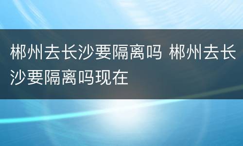 郴州去长沙要隔离吗 郴州去长沙要隔离吗现在