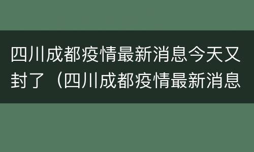 四川成都疫情最新消息今天又封了（四川成都疫情最新消息今天又封了几天）
