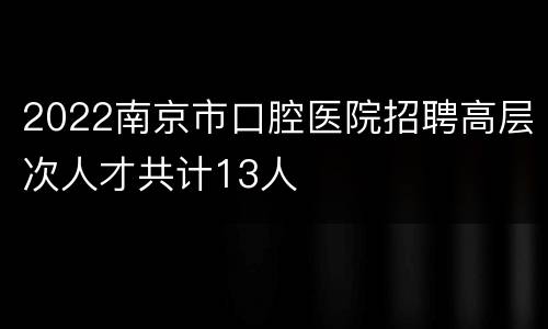 2022南京市口腔医院招聘高层次人才共计13人