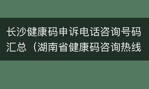 长沙健康码申诉电话咨询号码汇总（湖南省健康码咨询热线电话）