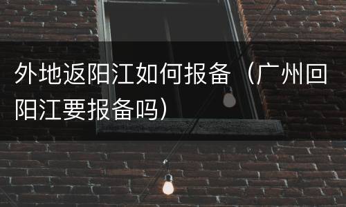 外地返阳江如何报备（广州回阳江要报备吗）