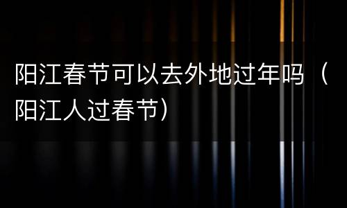 阳江春节可以去外地过年吗（阳江人过春节）