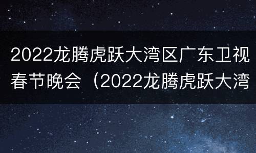 2022龙腾虎跃大湾区广东卫视春节晚会（2022龙腾虎跃大湾区广东卫视春节晚会节目单）