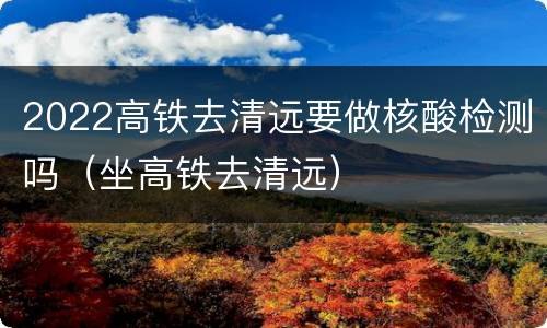2022高铁去清远要做核酸检测吗（坐高铁去清远）