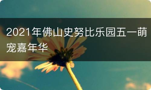 2021年佛山史努比乐园五一萌宠嘉年华